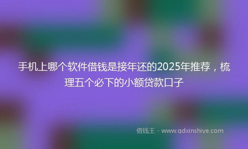 手机上哪个软件借钱是接年还的2025年推荐，梳理五个必下的小额贷款口子