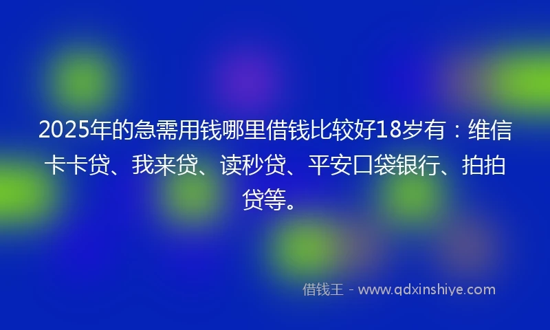 2025年的急需用钱哪里借钱比较好18岁有：维信卡卡贷、我来贷、读秒贷、平安口袋银行、拍拍贷等。