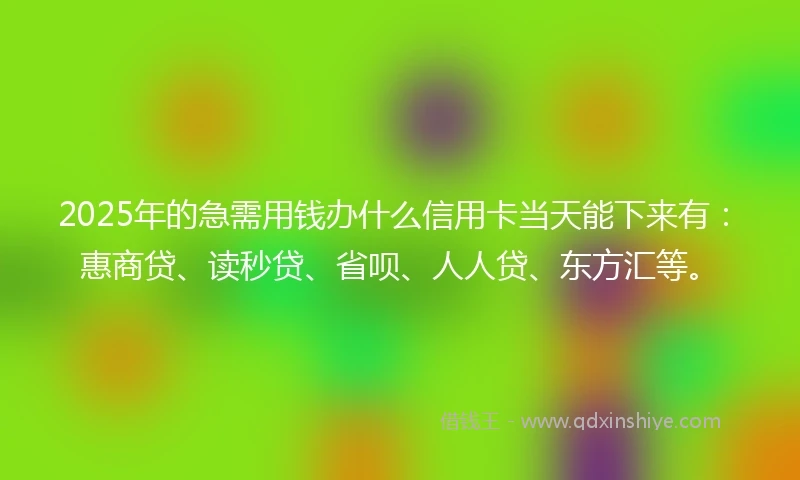 2025年的急需用钱办什么信用卡当天能下来有：惠商贷、读秒贷、省呗、人人贷、东方汇等。