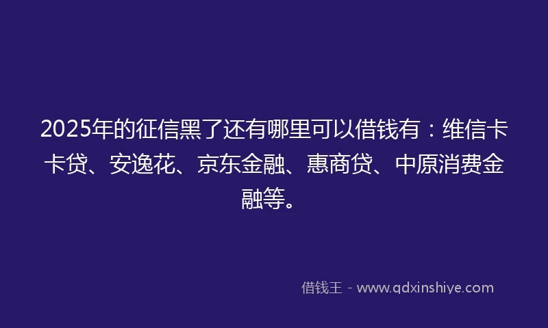2025年的征信黑了还有哪里可以借钱有：维信卡卡贷、安逸花、京东金融、惠商贷、中原消费金融等。