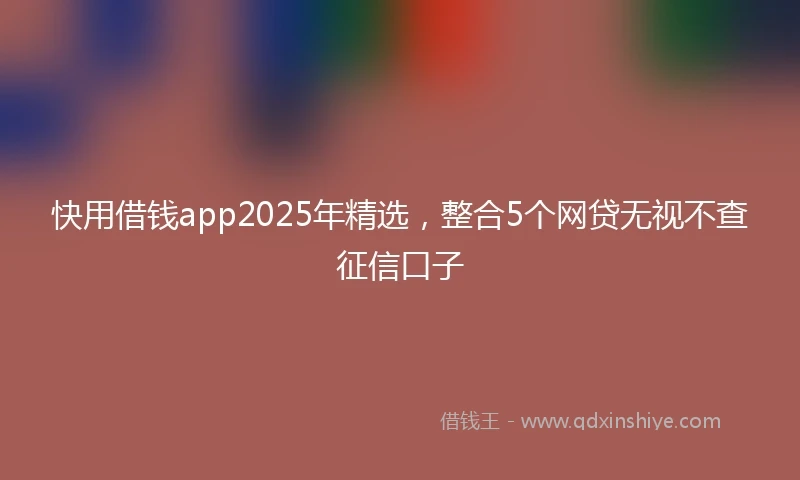 快用借钱app2025年精选，整合5个网贷无视不查征信口子