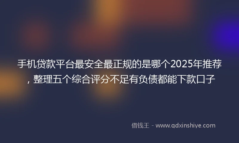 手机贷款平台最安全最正规的是哪个2025年推荐，整理五个综合评分不足有负债都能下款口子