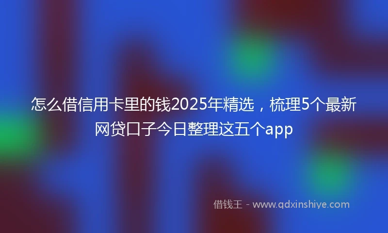怎么借信用卡里的钱2025年精选，梳理5个最新网贷口子今日整理这五个app