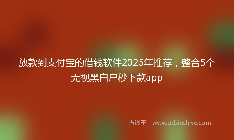 放款到支付宝的借钱软件2025年推荐，整合5个无视黑白户秒下款app