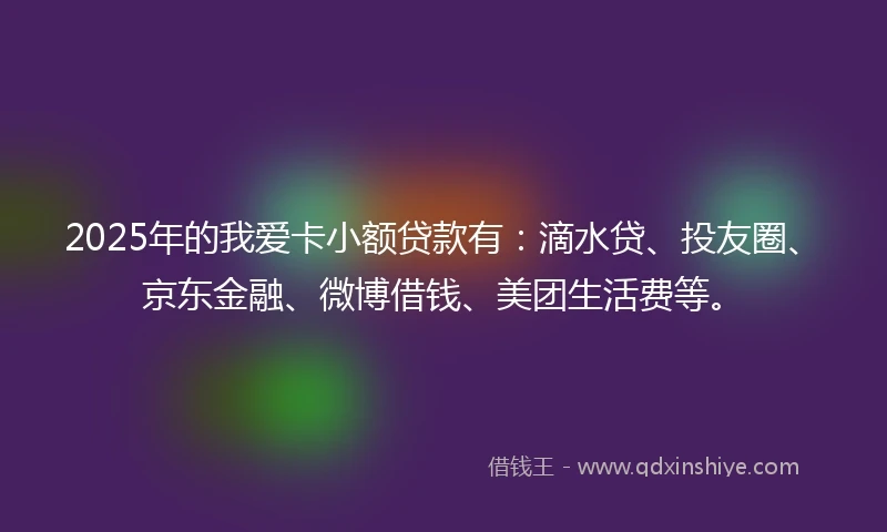 2025年的我爱卡小额贷款有：滴水贷、投友圈、京东金融、微博借钱、美团生活费等。