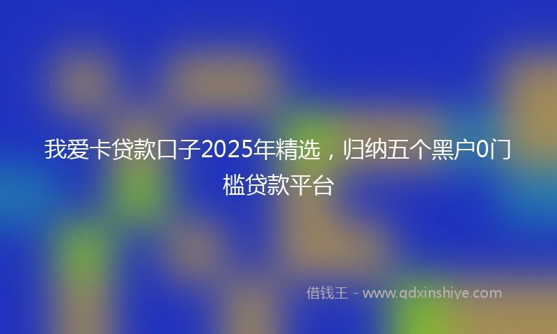 我爱卡贷款口子2025年精选，归纳五个黑户0门槛贷款平台