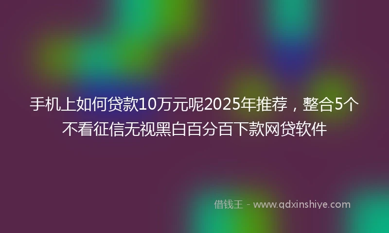 手机上如何贷款10万元呢2025年推荐，整合5个不看征信无视黑白百分百下款网贷软件
