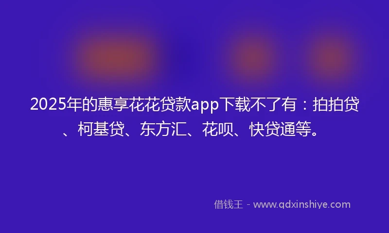 2025年的惠享花花贷款app下载不了有：拍拍贷、柯基贷、东方汇、花呗、快贷通等。