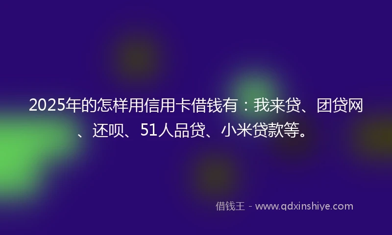 2025年的怎样用信用卡借钱有：我来贷、团贷网、还呗、51人品贷、小米贷款等。