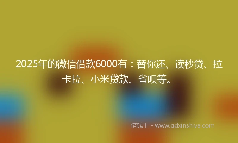 2025年的微信借款6000有：替你还、读秒贷、拉卡拉、小米贷款、省呗等。