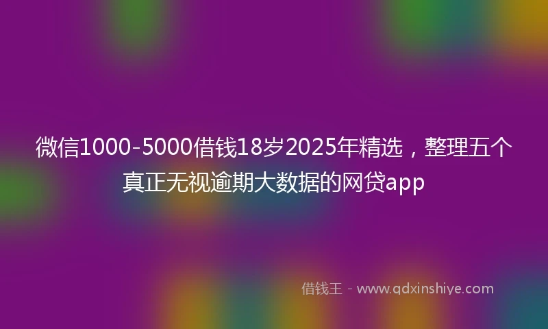 微信1000-5000借钱18岁2025年精选，整理五个真正无视逾期大数据的网贷app