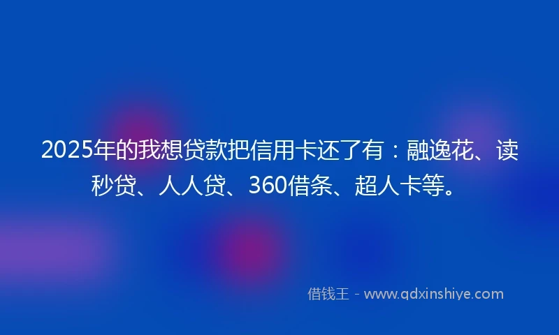 2025年的我想贷款把信用卡还了有：融逸花、读秒贷、人人贷、360借条、超人卡等。