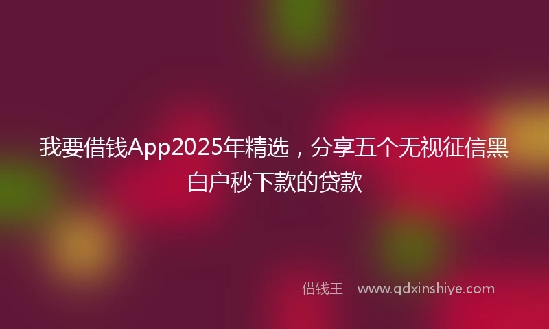 我要借钱App2025年精选，分享五个无视征信黑白户秒下款的贷款