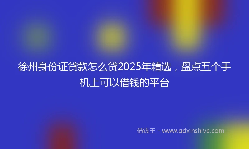 徐州身份证贷款怎么贷2025年精选，盘点五个手机上可以借钱的平台