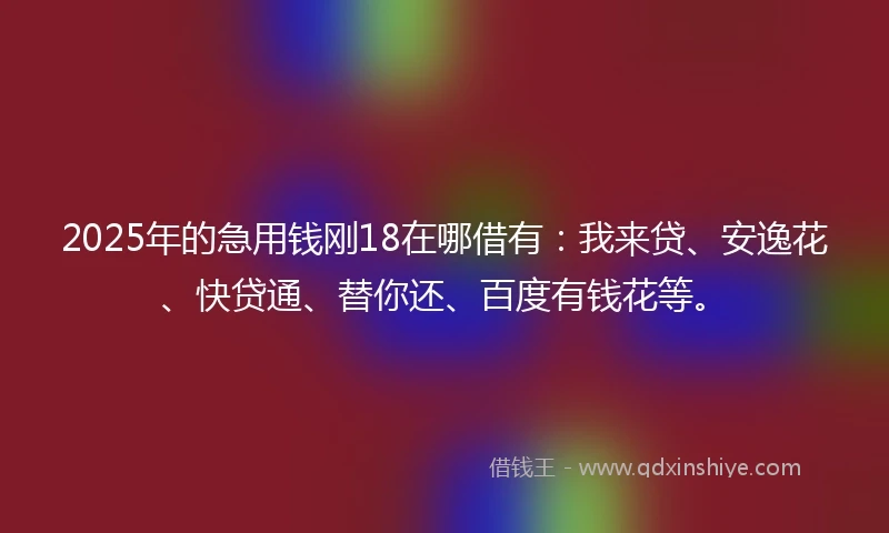 2025年的急用钱刚18在哪借有：我来贷、安逸花、快贷通、替你还、百度有钱花等。