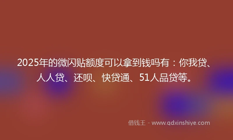 2025年的微闪贴额度可以拿到钱吗有：你我贷、人人贷、还呗、快贷通、51人品贷等。