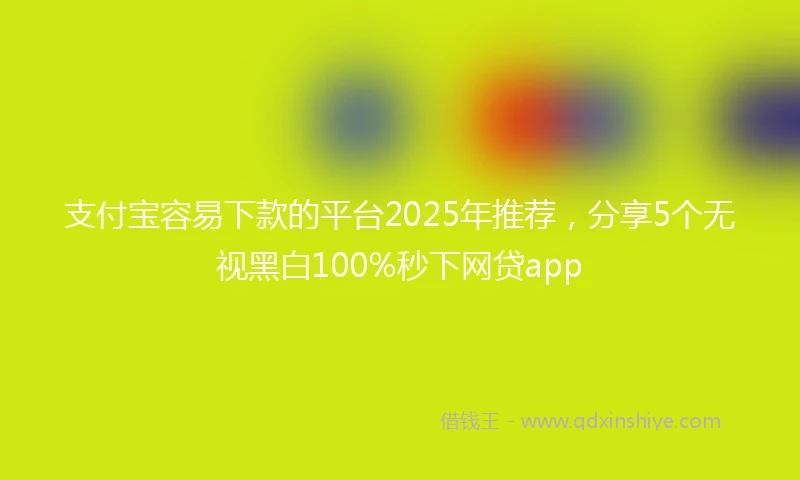 支付宝容易下款的平台2025年推荐，分享5个无视黑白100%秒下网贷app