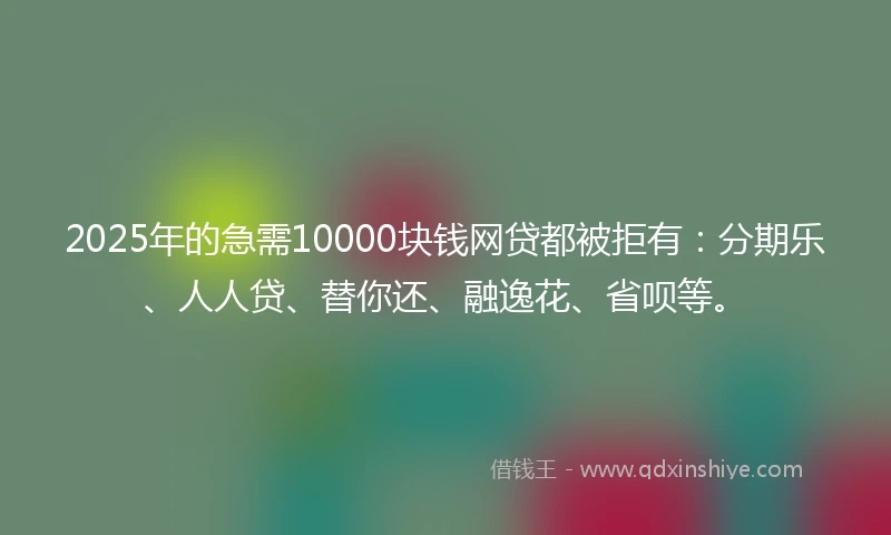 2025年的急需10000块钱网贷都被拒有：分期乐、人人贷、替你还、融逸花、省呗等。