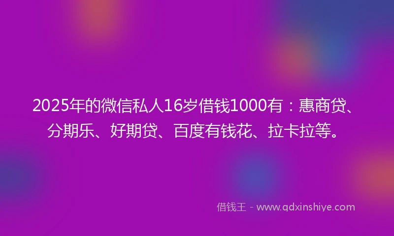 2025年的微信私人16岁借钱1000有：惠商贷、分期乐、好期贷、百度有钱花、拉卡拉等。