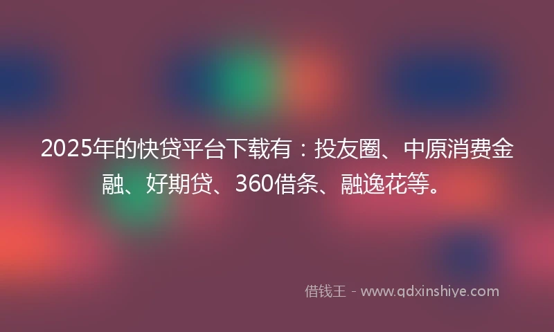 2025年的快贷平台下载有：投友圈、中原消费金融、好期贷、360借条、融逸花等。