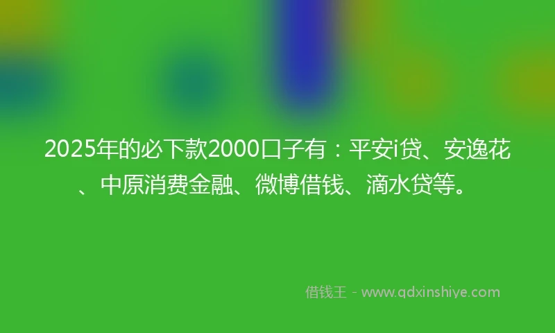 2025年的必下款2000口子有：平安i贷、安逸花、中原消费金融、微博借钱、滴水贷等。