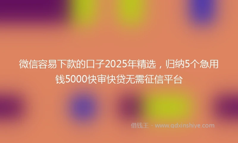 微信容易下款的口子2025年精选，归纳5个急用钱5000快审快贷无需征信平台