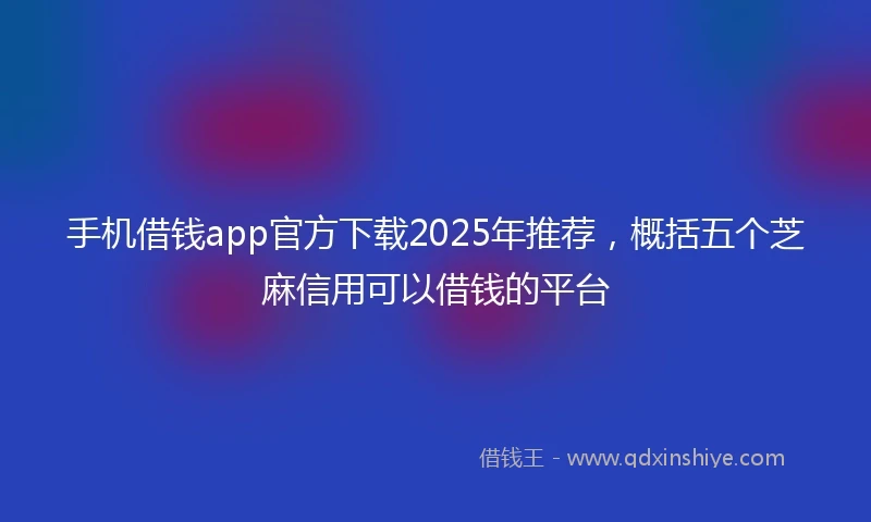 手机借钱app官方下载2025年推荐，概括五个芝麻信用可以借钱的平台