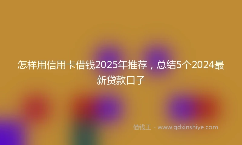 怎样用信用卡借钱2025年推荐，总结5个2024最新贷款口子