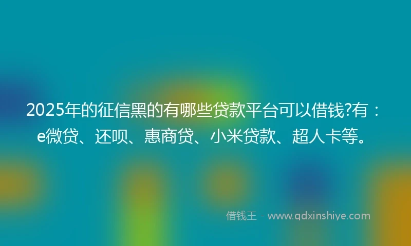 2025年的征信黑的有哪些贷款平台可以借钱?有：e微贷、还呗、惠商贷、小米贷款、超人卡等。