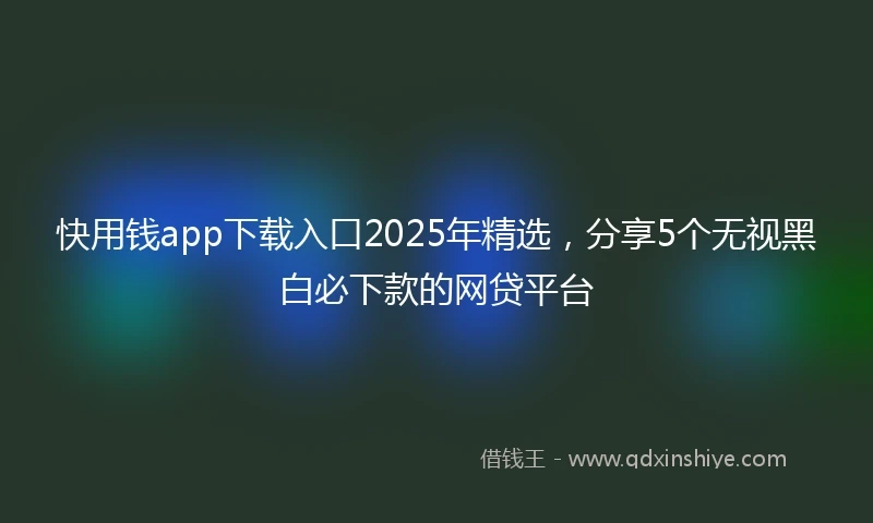 快用钱app下载入口2025年精选，分享5个无视黑白必下款的网贷平台