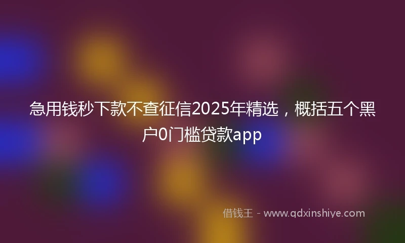 急用钱秒下款不查征信2025年精选，概括五个黑户0门槛贷款app