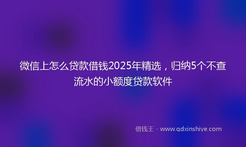 微信上怎么贷款借钱2025年精选,归纳5个不查流水的小额度贷款软件