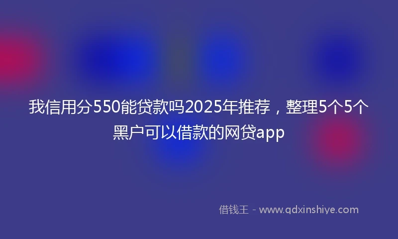我信用分550能贷款吗2025年推荐，整理5个5个黑户可以借款的网贷app