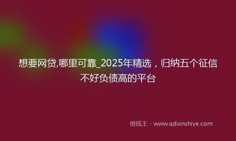 想要网贷,哪里可靠_2025年精选，归纳五个征信不好负债高的平台