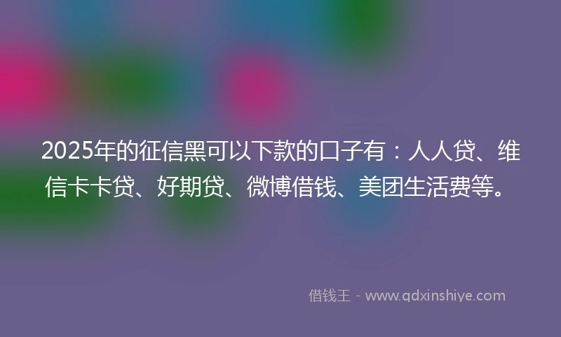 2025年的征信黑可以下款的口子有：人人贷、维信卡卡贷、好期贷、微博借钱、美团生活费等。