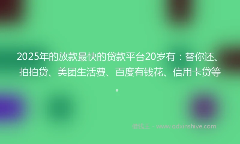 2025年的放款最快的贷款平台20岁有：替你还、拍拍贷、美团生活费、百度有钱花、信用卡贷等。