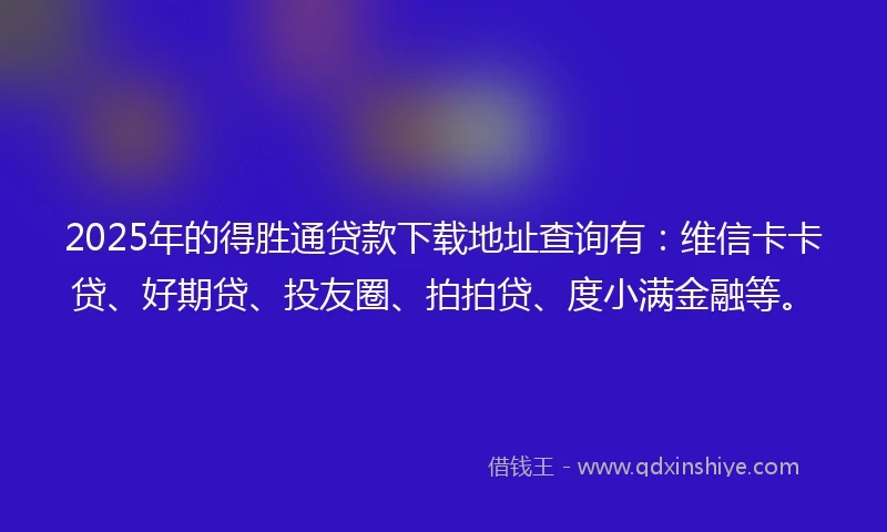 2025年的得胜通贷款下载地址查询有：维信卡卡贷、好期贷、投友圈、拍拍贷、度小满金融等。