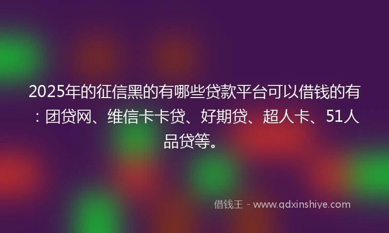 2025年的征信黑的有哪些贷款平台可以借钱的有：团贷网、维信卡卡贷、好期贷、超人卡、51人品贷等。