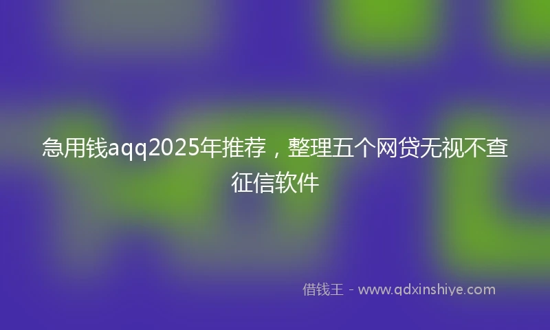 急用钱aqq2025年推荐，整理五个网贷无视不查征信软件