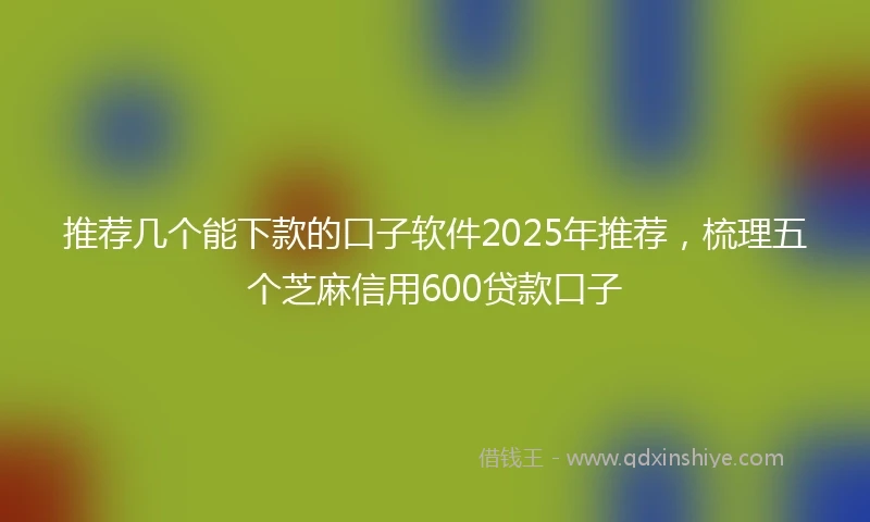 推荐几个能下款的口子软件2025年推荐，梳理五个芝麻信用600贷款口子