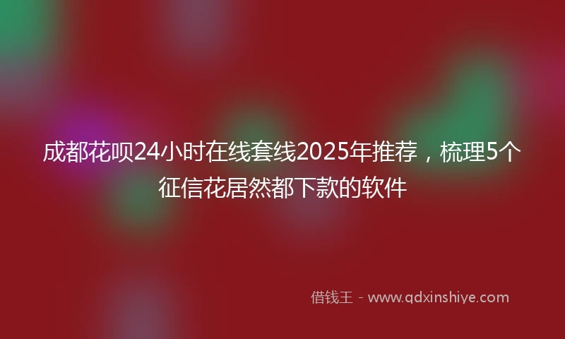 成都花呗24小时在线套线2025年推荐，梳理5个征信花居然都下款的软件