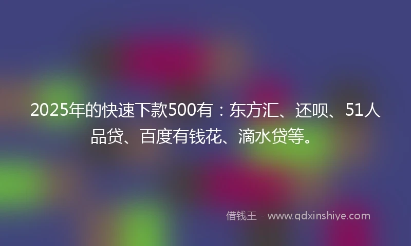 2025年的快速下款500有：东方汇、还呗、51人品贷、百度有钱花、滴水贷等。