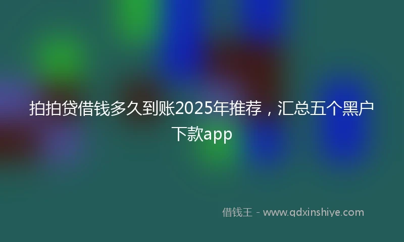 拍拍贷借钱多久到账2025年推荐，汇总五个黑户下款app