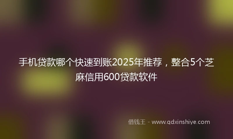 手机贷款哪个快速到账2025年推荐，整合5个芝麻信用600贷款软件