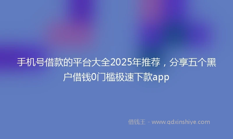 手机号借款的平台大全2025年推荐，分享五个黑户借钱0门槛极速下款app