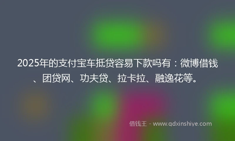 2025年的支付宝车抵贷容易下款吗有：微博借钱、团贷网、功夫贷、拉卡拉、融逸花等。