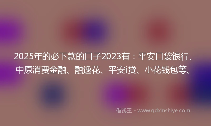 2025年的必下款的口子2023有：平安口袋银行、中原消费金融、融逸花、平安i贷、小花钱包等。