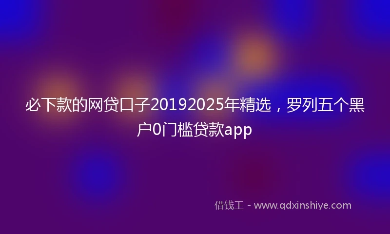 必下款的网贷口子20192025年精选，罗列五个黑户0门槛贷款app