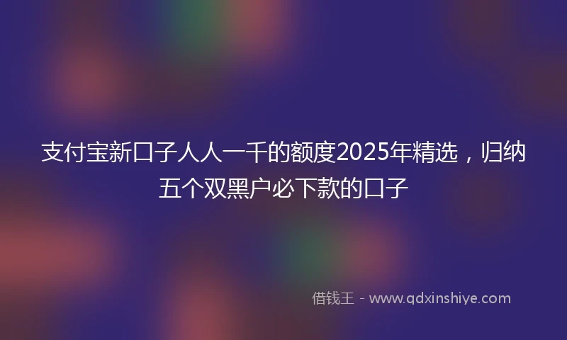 支付宝新口子人人一千的额度2025年精选，归纳五个双黑户必下款的口子