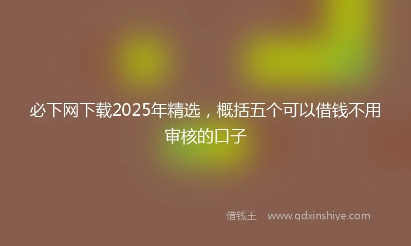 必下网下载2025年精选，概括五个可以借钱不用审核的口子